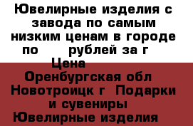 Ювелирные изделия с завода по самым низким ценам в городе по 1990 рублей за г. › Цена ­ 1 000 - Оренбургская обл., Новотроицк г. Подарки и сувениры » Ювелирные изделия   